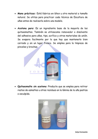  Mano prácticas: Está fabrica en látex u otro material a tamaño
natural. Se utiliza para practicar cada técnica de Escultura de
uñas antes de realizarla sobre una modelo.
 Acetona pura: Es un ingrediente base de la mayoría de los
quitaesmaltes. También se utilizacomo removedor o disolvente
del adhesivo para uñas, tips, acrílico y otros materiales de unión.
Se evapora facilmente por lo que hay que mantenerlo bien
cerrado y en un lugar fresco. Se emplea para la limpieza de
pinceles y brochas.

 Quitaesmalte sin acetona: Producto que se emplea para retirar
restos de esmaltes u otros residuos en la lámina de la uña postiza
o esculpida.

Aclys Formación

 
