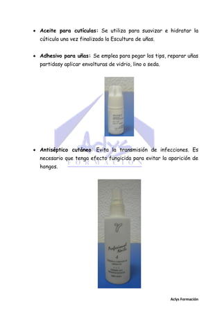  Aceite para cutículas: Se utiliza para suavizar e hidratar la
cúticula una vez finalizada la Escultura de uñas.
 Adhesivo para uñas: Se emplea para pegar los tips, reparar uñas
partidasy aplicar envolturas de vidrio, lino o seda.

 Antiséptico cutáneo: Evita la transmisión de infecciones. Es
necesario que tenga efecto fungicida para evitar la aparición de
hongos.

Aclys Formación

 