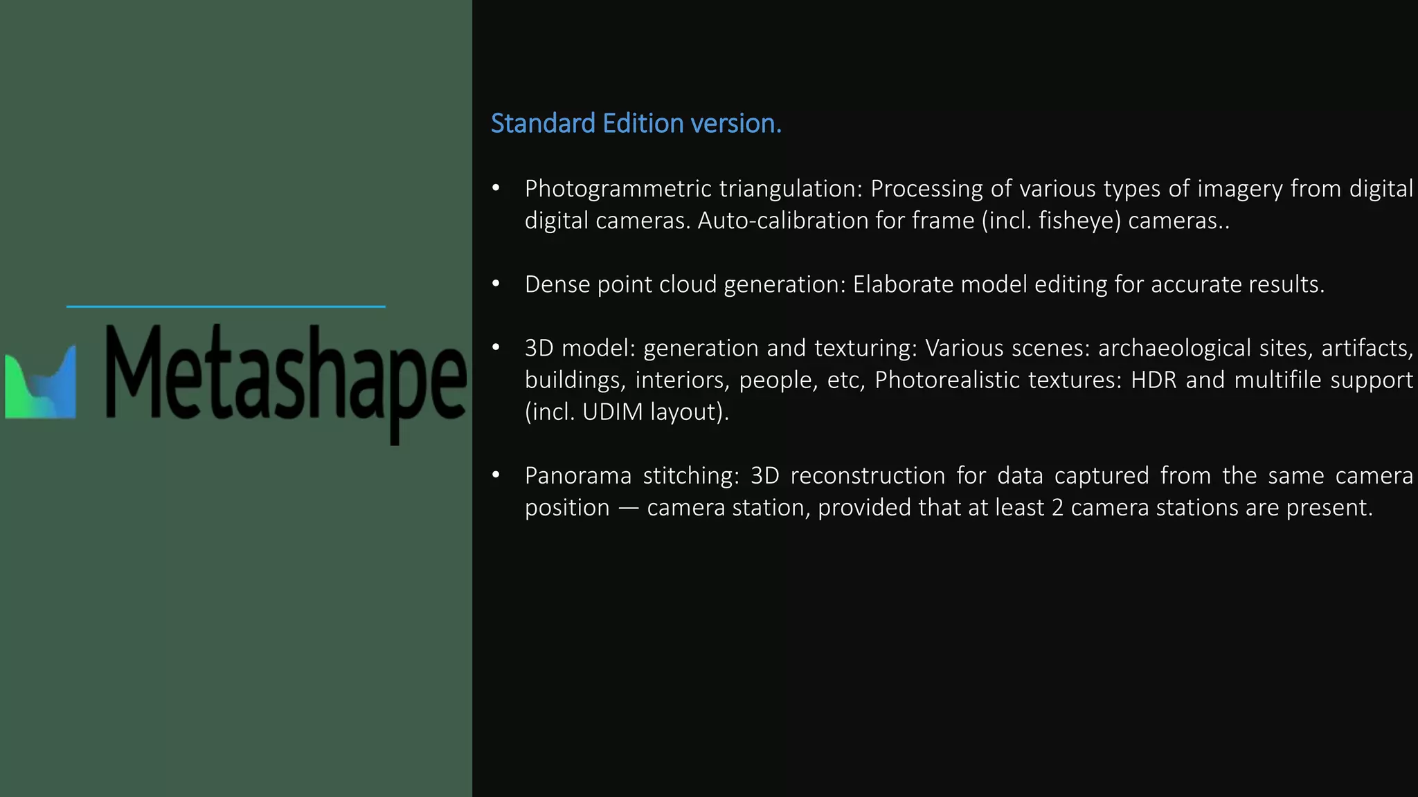 Standard Edition version.
• Photogrammetric triangulation: Processing of various types of imagery from digital
digital cameras. Auto-calibration for frame (incl. fisheye) cameras..
• Dense point cloud generation: Elaborate model editing for accurate results.
• 3D model: generation and texturing: Various scenes: archaeological sites, artifacts,
buildings, interiors, people, etc, Photorealistic textures: HDR and multifile support
(incl. UDIM layout).
• Panorama stitching: 3D reconstruction for data captured from the same camera
position — camera station, provided that at least 2 camera stations are present.
 
