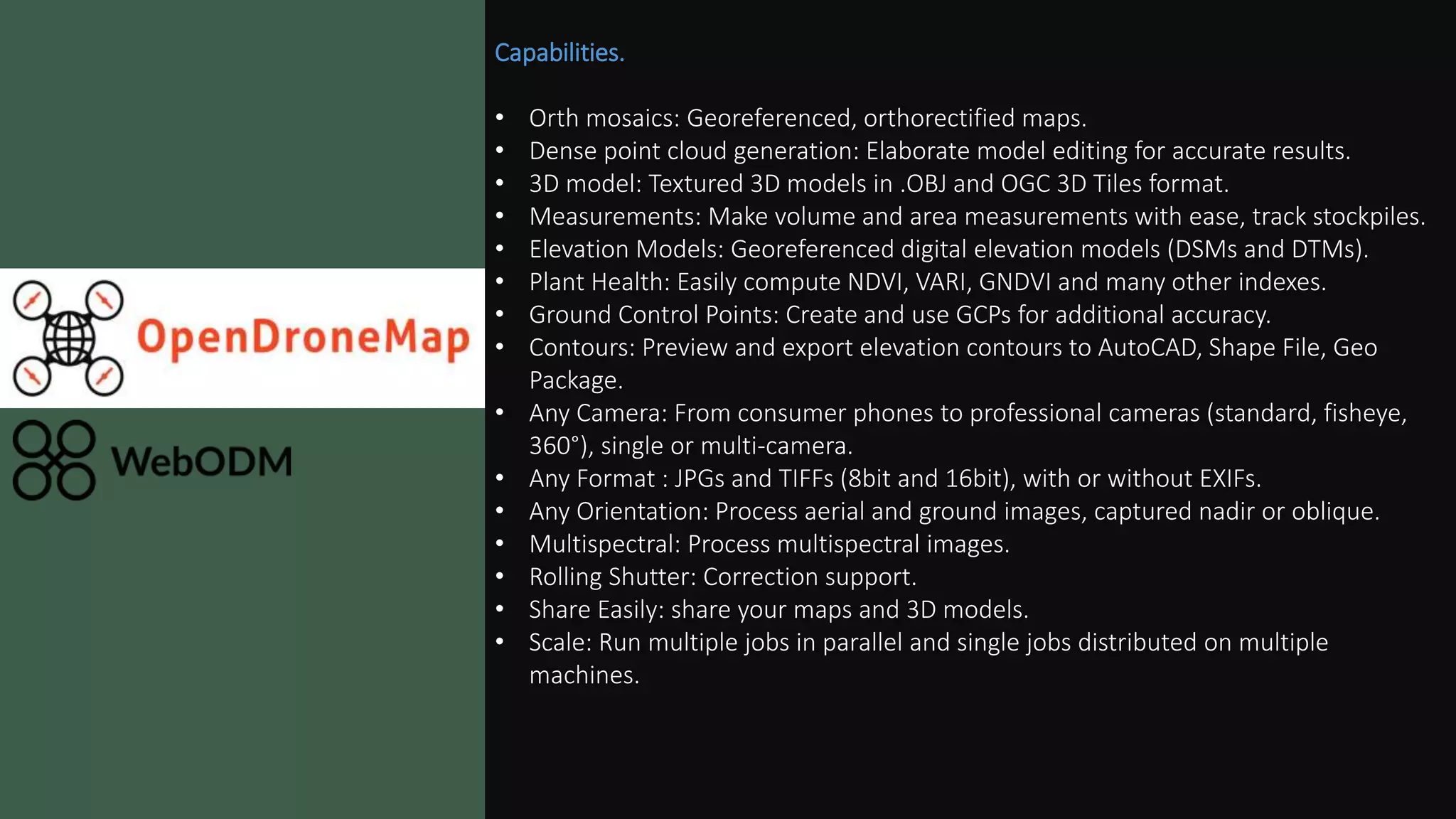 Capabilities.
• Orth mosaics: Georeferenced, orthorectified maps.
• Dense point cloud generation: Elaborate model editing for accurate results.
• 3D model: Textured 3D models in .OBJ and OGC 3D Tiles format.
• Measurements: Make volume and area measurements with ease, track stockpiles.
• Elevation Models: Georeferenced digital elevation models (DSMs and DTMs).
• Plant Health: Easily compute NDVI, VARI, GNDVI and many other indexes.
• Ground Control Points: Create and use GCPs for additional accuracy.
• Contours: Preview and export elevation contours to AutoCAD, Shape File, Geo
Package.
• Any Camera: From consumer phones to professional cameras (standard, fisheye,
360°), single or multi-camera.
• Any Format : JPGs and TIFFs (8bit and 16bit), with or without EXIFs.
• Any Orientation: Process aerial and ground images, captured nadir or oblique.
• Multispectral: Process multispectral images.
• Rolling Shutter: Correction support.
• Share Easily: share your maps and 3D models.
• Scale: Run multiple jobs in parallel and single jobs distributed on multiple
machines.
 