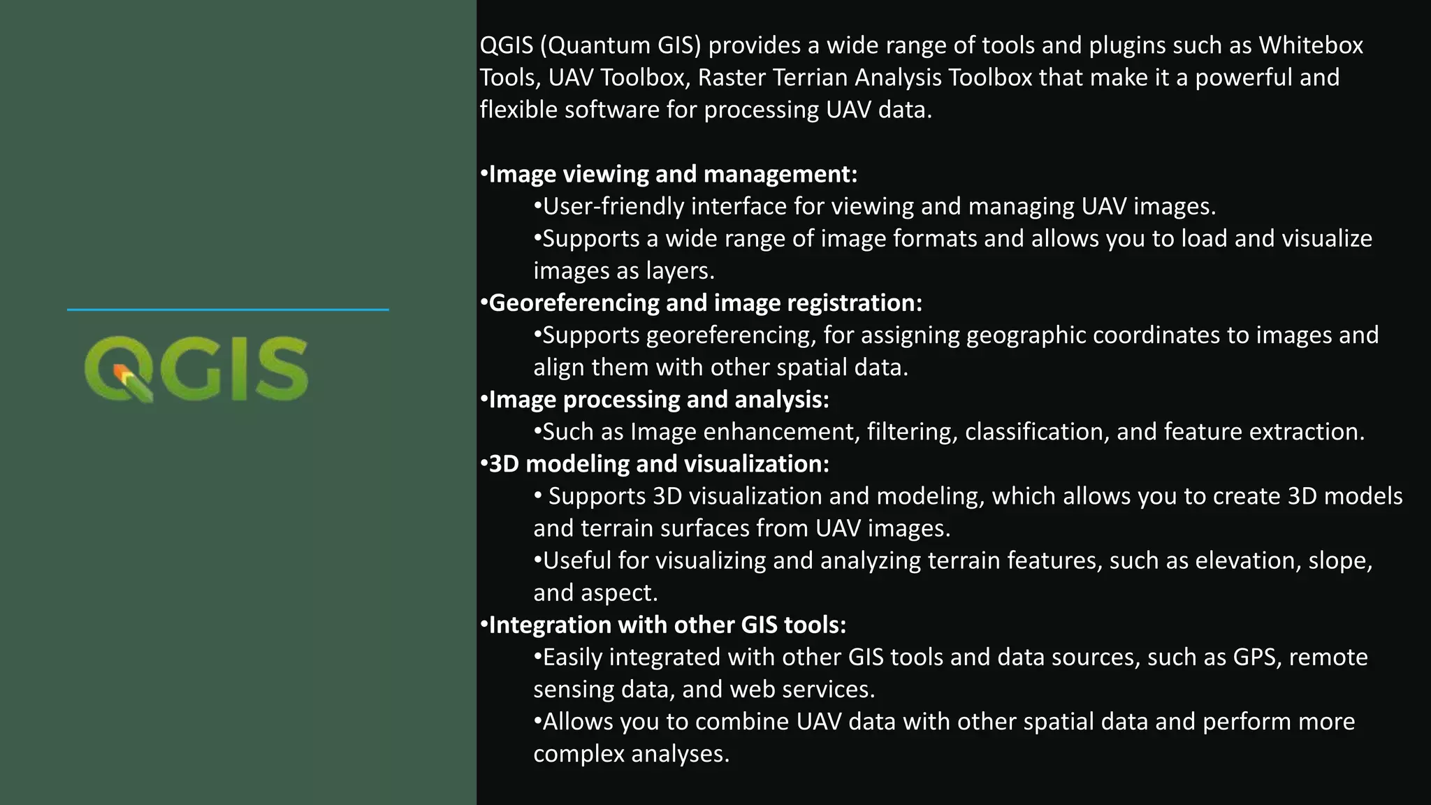 QGIS (Quantum GIS) provides a wide range of tools and plugins such as Whitebox
Tools, UAV Toolbox, Raster Terrian Analysis Toolbox that make it a powerful and
flexible software for processing UAV data.
•Image viewing and management:
•User-friendly interface for viewing and managing UAV images.
•Supports a wide range of image formats and allows you to load and visualize
images as layers.
•Georeferencing and image registration:
•Supports georeferencing, for assigning geographic coordinates to images and
align them with other spatial data.
•Image processing and analysis:
•Such as Image enhancement, filtering, classification, and feature extraction.
•3D modeling and visualization:
• Supports 3D visualization and modeling, which allows you to create 3D models
and terrain surfaces from UAV images.
•Useful for visualizing and analyzing terrain features, such as elevation, slope,
and aspect.
•Integration with other GIS tools:
•Easily integrated with other GIS tools and data sources, such as GPS, remote
sensing data, and web services.
•Allows you to combine UAV data with other spatial data and perform more
complex analyses.
 
