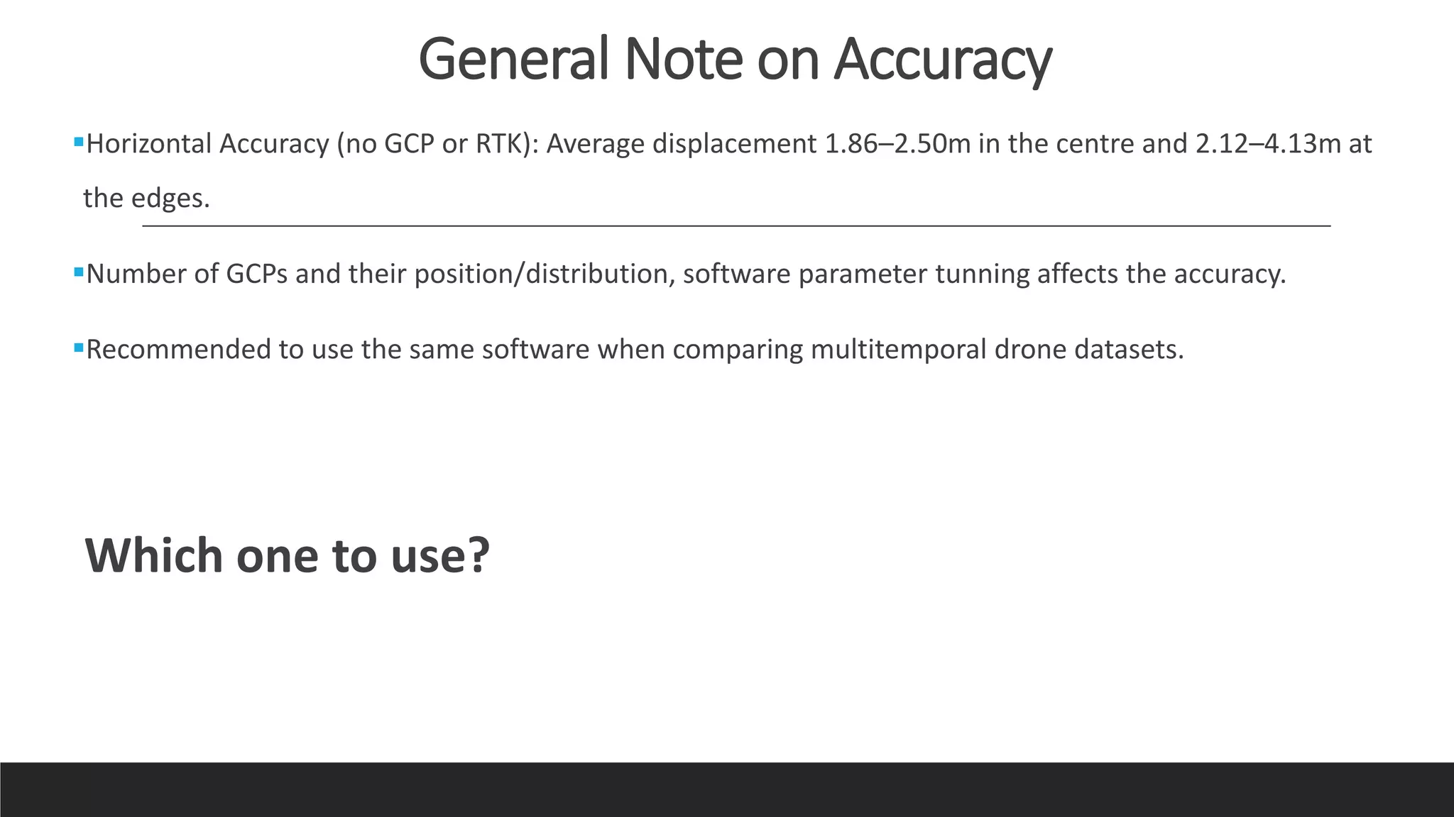 General Note on Accuracy
Horizontal Accuracy (no GCP or RTK): Average displacement 1.86–2.50m in the centre and 2.12–4.13m at
the edges.
Number of GCPs and their position/distribution, software parameter tunning affects the accuracy.
Recommended to use the same software when comparing multitemporal drone datasets.
Which one to use?
 