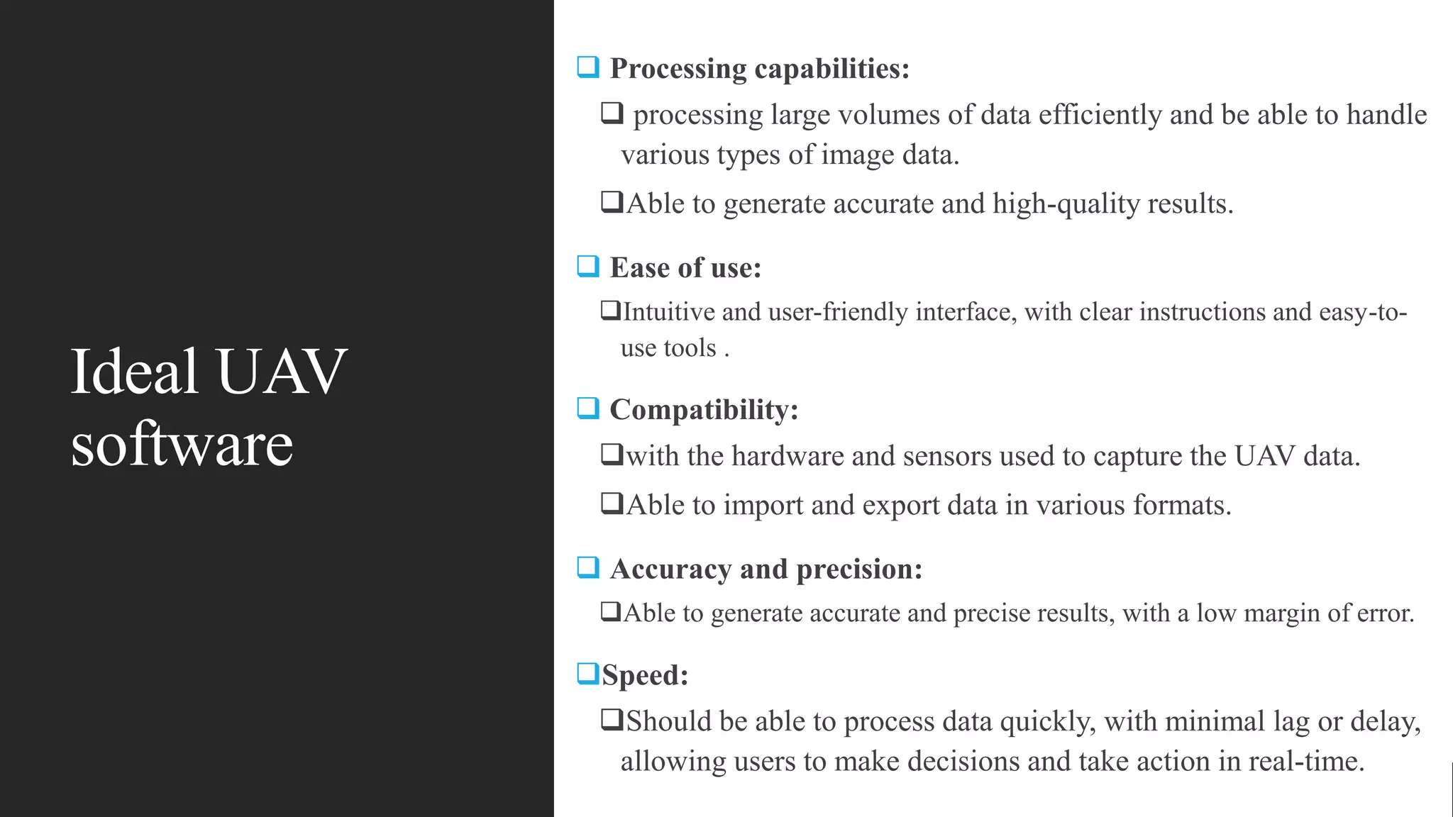 Ideal UAV
software
 Processing capabilities:
 processing large volumes of data efficiently and be able to handle
various types of image data.
Able to generate accurate and high-quality results.
 Ease of use:
Intuitive and user-friendly interface, with clear instructions and easy-to-
use tools .
 Compatibility:
with the hardware and sensors used to capture the UAV data.
Able to import and export data in various formats.
 Accuracy and precision:
Able to generate accurate and precise results, with a low margin of error.
Speed:
Should be able to process data quickly, with minimal lag or delay,
allowing users to make decisions and take action in real-time.
 