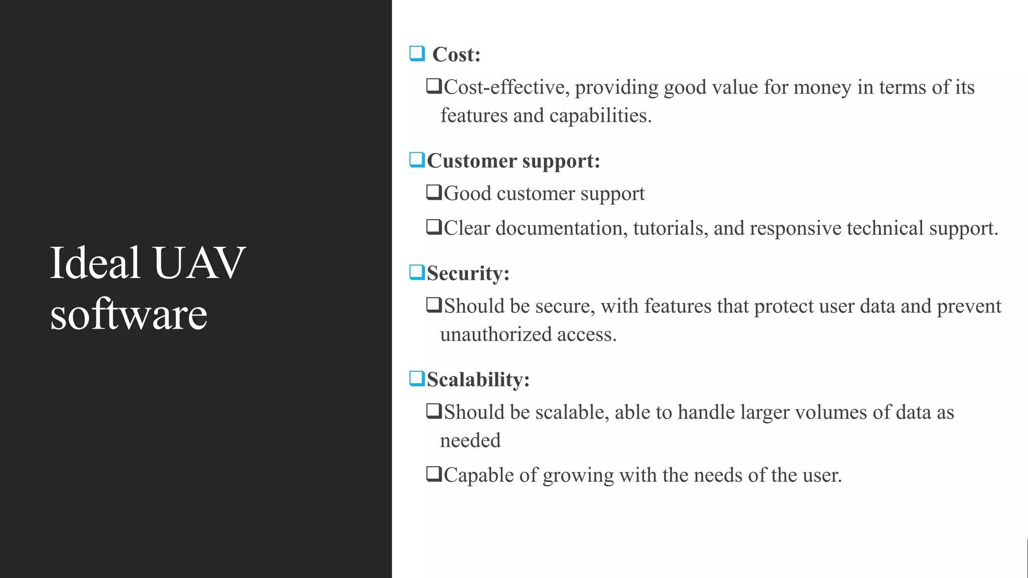 Ideal UAV
software
 Cost:
Cost-effective, providing good value for money in terms of its
features and capabilities.
Customer support:
Good customer support
Clear documentation, tutorials, and responsive technical support.
Security:
Should be secure, with features that protect user data and prevent
unauthorized access.
Scalability:
Should be scalable, able to handle larger volumes of data as
needed
Capable of growing with the needs of the user.
 