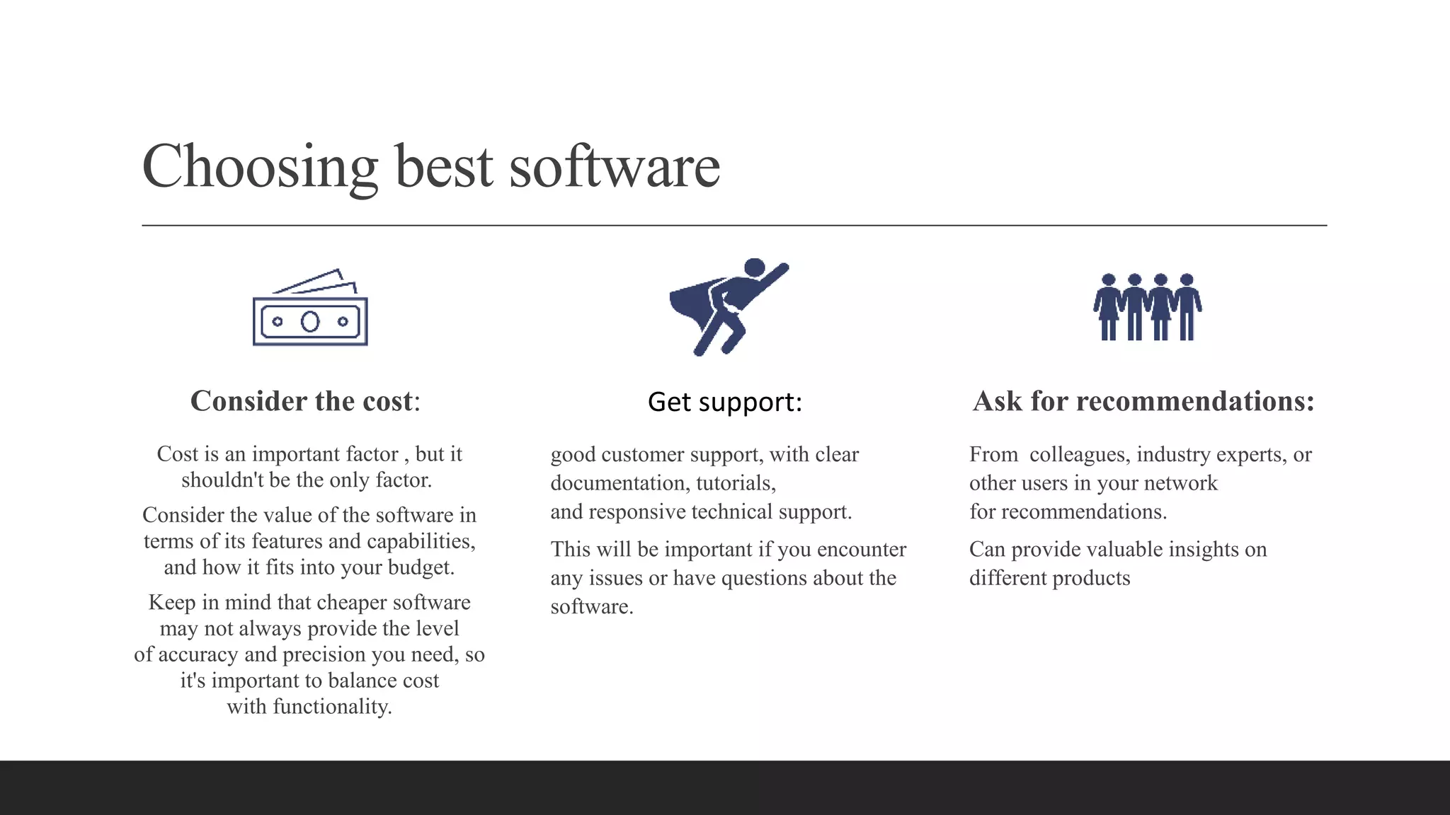 Choosing best software
Consider the cost:
Cost is an important factor , but it
shouldn't be the only factor.
Consider the value of the software in
terms of its features and capabilities,
and how it fits into your budget.
Keep in mind that cheaper software
may not always provide the level
of accuracy and precision you need, so
it's important to balance cost
with functionality.
Get support:
good customer support, with clear
documentation, tutorials,
and responsive technical support.
This will be important if you encounter
any issues or have questions about the
software.
Ask for recommendations:
From colleagues, industry experts, or
other users in your network
for recommendations.
Can provide valuable insights on
different products
 