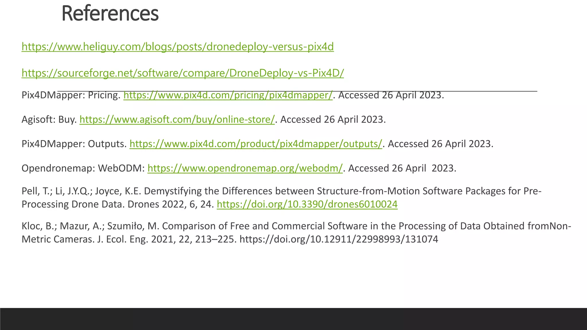 References
https://www.heliguy.com/blogs/posts/dronedeploy-versus-pix4d
https://sourceforge.net/software/compare/DroneDeploy-vs-Pix4D/
Pix4DMapper: Pricing. https://www.pix4d.com/pricing/pix4dmapper/. Accessed 26 April 2023.
Agisoft: Buy. https://www.agisoft.com/buy/online-store/. Accessed 26 April 2023.
Pix4DMapper: Outputs. https://www.pix4d.com/product/pix4dmapper/outputs/. Accessed 26 April 2023.
Opendronemap: WebODM: https://www.opendronemap.org/webodm/. Accessed 26 April 2023.
Pell, T.; Li, J.Y.Q.; Joyce, K.E. Demystifying the Differences between Structure-from-Motion Software Packages for Pre-
Processing Drone Data. Drones 2022, 6, 24. https://doi.org/10.3390/drones6010024
Kloc, B.; Mazur, A.; Szumiło, M. Comparison of Free and Commercial Software in the Processing of Data Obtained fromNon-
Metric Cameras. J. Ecol. Eng. 2021, 22, 213–225. https://doi.org/10.12911/22998993/131074
 