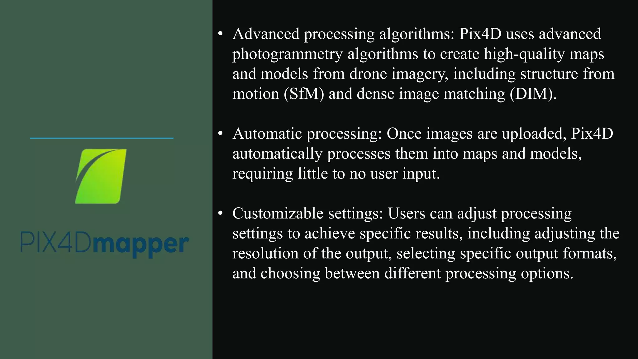 • Advanced processing algorithms: Pix4D uses advanced
photogrammetry algorithms to create high-quality maps
and models from drone imagery, including structure from
motion (SfM) and dense image matching (DIM).
• Automatic processing: Once images are uploaded, Pix4D
automatically processes them into maps and models,
requiring little to no user input.
• Customizable settings: Users can adjust processing
settings to achieve specific results, including adjusting the
resolution of the output, selecting specific output formats,
and choosing between different processing options.
 