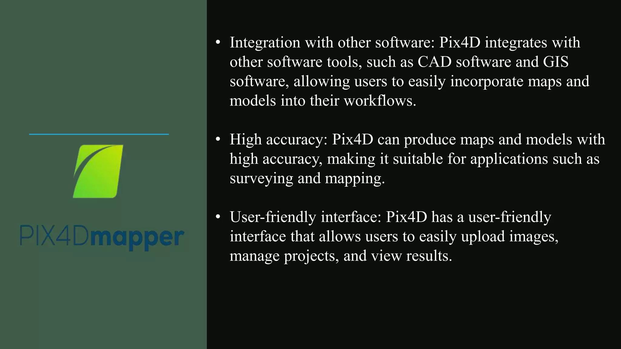 • Integration with other software: Pix4D integrates with
other software tools, such as CAD software and GIS
software, allowing users to easily incorporate maps and
models into their workflows.
• High accuracy: Pix4D can produce maps and models with
high accuracy, making it suitable for applications such as
surveying and mapping.
• User-friendly interface: Pix4D has a user-friendly
interface that allows users to easily upload images,
manage projects, and view results.
 