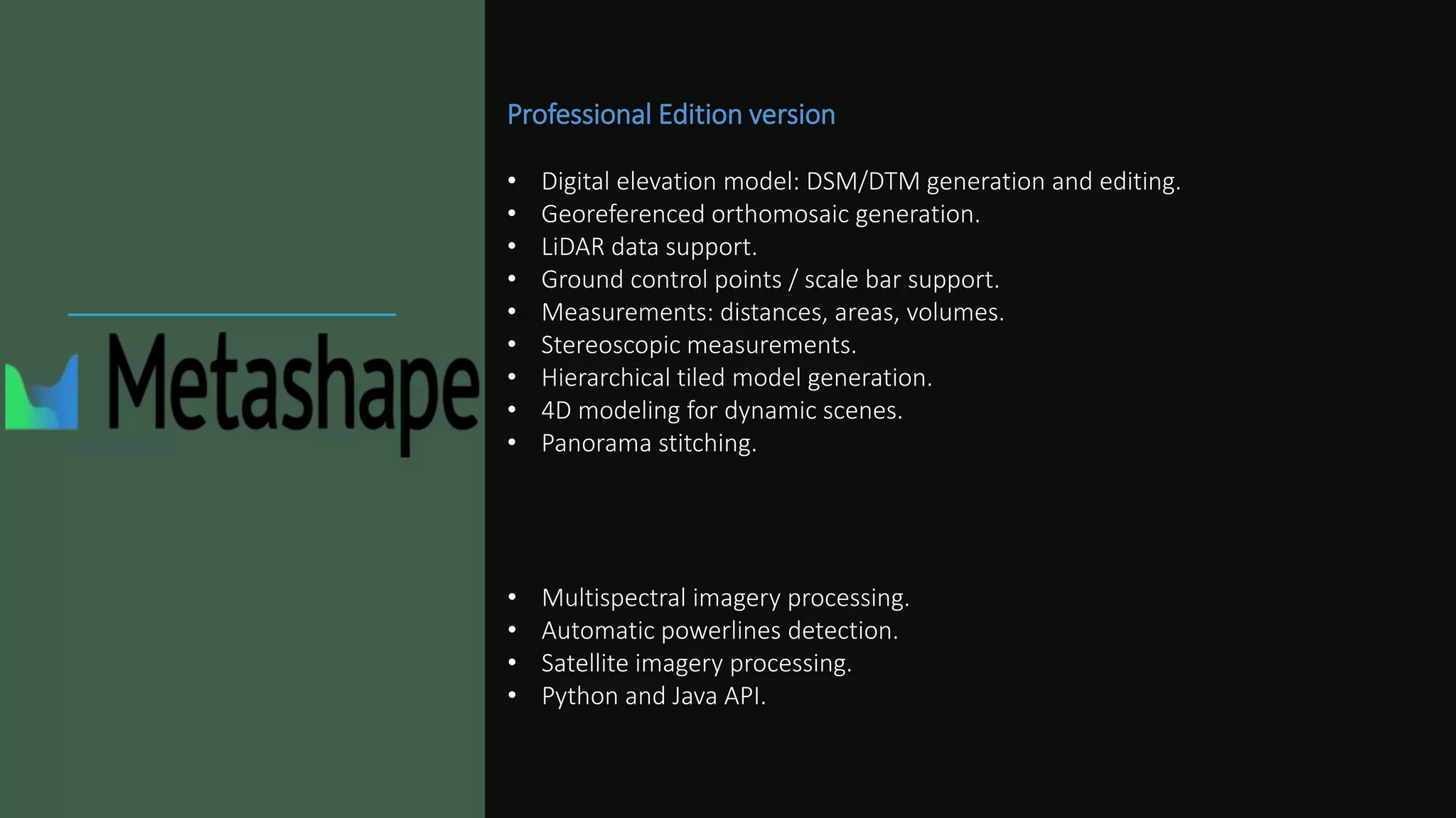 Professional Edition version
• Digital elevation model: DSM/DTM generation and editing.
• Georeferenced orthomosaic generation.
• LiDAR data support.
• Ground control points / scale bar support.
• Measurements: distances, areas, volumes.
• Stereoscopic measurements.
• Hierarchical tiled model generation.
• 4D modeling for dynamic scenes.
• Panorama stitching.
• Multispectral imagery processing.
• Automatic powerlines detection.
• Satellite imagery processing.
• Python and Java API.
 