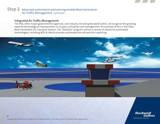 Step 2                      Advanced automation and sensing enable Next Generation
                            Air Traffic Management continued....

              Integrated Air Traffic Management
              The FAA, other major governmental agencies, and industry including Rockwell Collins, all recognize the growing
              need for technological improvements in airspace utilization and management. An example of this is the FAA’s
              Next Generation Air Transport System. The “NextGen” program utilizes a variety of advanced automated
              technologies, including ADS-B, which provides automated aircraft position reporting.




9
© Copyright 2009, Rockwell Collins, Inc. All rights reserved. All logos, trademarks or service marks used herein are the property of their respective owners.
 