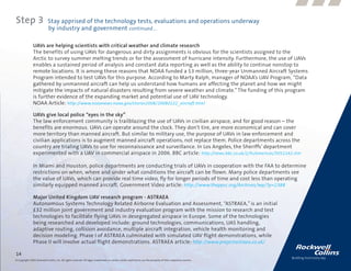 Step 3                      Stay apprised of the technology tests, evaluations and operations underway
                            by industry and government continued....

               UAVs are helping scientists with critical weather and climate research
               The benefits of using UAVs for dangerous and dirty assignments is obvious for the scientists assigned to the
               Arctic to survey summer melting trends or for the assessment of hurricane intensity. Furthermore, the use of UAVs
               enables a sustained period of analysis and constant data reporting as well as the ability to continue nonstop to
               remote locations. It is among these reasons that NOAA funded a $3 million, three-year Unmanned Aircraft Systems
               Program intended to test UAVs for this purpose. According to Marty Ralph, manager of NOAA’s UAV Program, “Data
               gathered by unmanned aircraft can help us understand how humans are affecting the planet and how we might
               mitigate the impacts of natural disasters resulting from severe weather and climate.” The funding of this program
               is further evidence of the expanding market and potential use of UAV technology.
               NOAA Article: http://www.noaanews.noaa.gov/stories2008/20080122_aircraft.html

               UAVs give local police “eyes in the sky”
               The law enforcement community is trailblazing the use of UAVs in civilian airspace, and for good reason – the
               benefits are enormous. UAVs can operate around the clock. They don’t tire, are more economical and can cover
               more territory than manned aircraft. But similar to military use, the purpose of UAVs in law enforcement and
               civilian applications is to augment manned aircraft operations, not replace them. Police departments across the
               country are trialing UAVs to use for reconnaissance and surveillance. In Los Angeles, the Sheriffs’ department
               experimented with a UAV in commercial airspace in 2006. BBC article: http://news.bbc.co.uk/2/hi/americas/5051142.stm

               In Miami and Houston, police departments are conducting trials of UAVs in cooperation with the FAA to determine
               restrictions on when, where and under what conditions the aircraft can be flown. Many police departments see
               the value of UAVs, which can provide real time video, fly for longer periods of time and cost less than operating
               similarly equipped manned aircraft. Government Video article: http://www.theppsc.org/Archives/wp/?p=2388

               Major United Kingdom UAV research program - ASTRAEA
               Autonomous Systems Technology Related Airborne Evaluation and Assessment, “ASTRAEA,” is an initial
               £32 million joint government and industry evaluation program with the mission to research and test
               technologies to facilitate flying UAVs in desegregated airspace in Europe. Some of the technologies
               being researched and developed include: ground technologies, communications, UAS handling,
               adaptive routing, collision avoidance, multiple aircraft integration, vehicle health monitoring and
               decision modeling. Phase I of ASTRAEA culminated with simulated UAV flight demonstrations, while
               Phase II will involve actual flight demonstrations. ASTRAEA article: http://www.projectastraea.co.uk/

14
© Copyright 2009, Rockwell Collins, Inc. All rights reserved. All logos, trademarks or service marks used herein are the property of their respective owners.
 