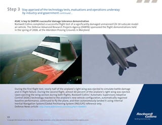 Step 3                      Stay apprised of the technology tests, evaluations and operations underway
                            by industry and government continued....

              ASAC is key to DARPA’s successful damage tolerance demonstration
              Rockwell Collins completed a successful flight test of a significantly damaged unmanned F/A-18 subscale model
              air vehicle. The Defense Advanced Research Projects Agency (DARPA) sponsored the flight demonstrations held
              in the spring of 2008, at the Aberdeen Proving Grounds in Maryland.




              During the first flight test, nearly half of the airplane’s right wing was ejected to simulate battle damage
              and in-flight failure. During the second flight, almost 60 percent of the airplane’s right wing was ejected.
              Upon ejecting the wing section during both flights, Rockwell Collins’ Automatic Supervisory Adaptive
              Control (ASAC) technology reacted to the airplane’s new vehicle configuration, automatically regained
              baseline performance, continued to fly the plane, and then autonomously landed it using internal
              Inertial Navigation System/Global Positioning System (INS/GPS) reference only.
              Defense News article: http://www.defensenews.com/story.php?i=3609855



15
© Copyright 2009, Rockwell Collins, Inc. All rights reserved. All logos, trademarks or service marks used herein are the property of their respective owners.
 