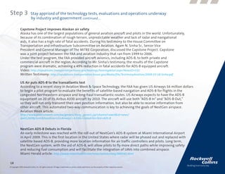 Step 3                      Stay apprised of the technology tests, evaluations and operations underway
                            by industry and government continued....

              Capstone Project improves Alaskan air safety
              Alaska has one of the largest populations of general aviation aircraft and pilots in the world. Unfortunately,
              because of its combination of rough terrain, unpredictable weather and lack of radar and navigational
              aids, it also has a high rate of fatal accidents. During his testimony to the House Committee on
              Transportation and Infrastructure Subcommittee on Aviation, Agam N. Sinha Sr., Senior Vice
              President and General Manager of The MITRE Corporation, discussed the Capstone Project. Capstone
              was a joint project between the FAA and aviation industry that ran from 1999 to 2006.
              Under the test program, the FAA provided aircraft avionics, including ADS-B, to both private and
              commercial aircraft in the region. According to Mr. Sinha’s testimony, the results of the Capstone
              program were dramatic, achieving a 49% reduction in fatal accidents for ADS-B equipped aircraft.
              Video: http://republicans.transportation.house.gov/hearings/hearingdetail.aspx?NewsID=532
              Written Testimony: http://republicans.transportation.house.gov/Media/file/TestimonyAviation/2009-03-18-Sinha.pdf

              US Air puts ADS-B to the transatlantic test
              According to a recent story in Aviation Week & Space Technology, the FAA has given US Airways $6 million dollars
              to begin a pilot program to evaluate the benefits of satellite-based navigation and ADS-B for flights in the
              congested Northeastern airspace and long-haul transatlantic routes. US Airways expects to have the ADS-B
              equipment on 20 of its Airbus A330 aircraft by 2010. The aircraft will use both “ADS-B In” and “ADS-B Out,”
              so they will not only transmit their own position information, but also be able to receive information from
              other aircraft. This automated two-way communication is key to achieving the goals of NextGen airspace.
              Aviation Week article:
              http://www.aviationweek.com/aw/generic/story_generic.jsp?channel=awst&id=news/
              aw012609p3xml&headline=US+Airways’+A330s+Slated+to+Test+ADS-B


              NextGen ADS-B Debuts in Florida
              An early milestone was reached with the roll out of NextGen’s ADS-B system at Miami International Airport
              in April 2009. This is the first location in the United States where radar will be phased out and replaced with
              satellite based ADS-B, providing more location information for air traffic controllers and pilots. Long term,
              the NextGen system, with the aid of ADS-B, will allow pilots to fly more direct paths while improving safety
              and reducing fuel consumption and will facilitate the integration of UAVs into combined airspace.
              Miami Herald article: http://www.miamiherald.com/news/nation/story/989545.html

18
© Copyright 2009, Rockwell Collins, Inc. All rights reserved. All logos, trademarks or service marks used herein are the property of their respective owners.
 