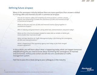 Defining future airspace
                           Many in the aerospace industry believe there are more questions than answers related
                           to mixing UAVs and manned aircraft in commercial airspace
                                          How do we improve safety and reliability of communications, controls, sensors,
                                          engines and networking to enable the coexistence of UAVs and manned aircraft
                                          in commercial airspace?

                                          What are the pros and cons of UAVs and manned aviation flying together in
                                          commercial airspace?

                                          Who in industry and government is doing what tests, demonstrations and pilots today?

                                          What are the critical technologies needed to make UAVs as reliable, or better yet,
                                          more reliable than manned aircraft?

                                          What role does NextGen Air Traffic Management play in facilitating the convergence
                                          of UAVs and manned aviation?

                                          What is happening at the regulatory agency level today to facilitate merged
                                          airspace operations?

                           In this e-book, you will learn about what is happening today, what can happen tomorrow
                           and everything else you need to know about facilitating the convergence of manned
                           and unmanned, military and civilian aircraft into one coordinated air traffic
                           management system.

                           Feel free to pass this e-book along to your colleagues in the industry.




1
© Copyright 2009, Rockwell Collins, Inc. All rights reserved. All logos, trademarks or service marks used herein are the property of their respective owners.
 