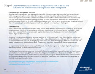 Step 4                      Understand the rules as determined by organizations such as the FAA and
                            EUROCONTROL and collaborate to drive global air traffic management

              Global air traffic management and UAVs
              Global air traffic management and UAVs are intertwined. In the planning and development of next generation air
              traffic management systems in the U.S. and in Europe, it is critical that global collaboration within government
              and industry groups occur and that UAVs be considered and planned for in the mix. Rockwell Collins Chairman, and
              CEO Clay Jones, when discussing the challenge of global air traffic management, the importance of collaboration,
              and increasing use of UAVs for an article in Flight International, said, “We can be the generation and the ‘global industry’
              that truly unites the planet politically, economically and culturally as we face future challenges.”

              United States
              Flying UAVs outside of segregated airspace in the United States National Air System (NAS) today can occur by one
              of two methods: Certificate of Authorization (COA) and Experimental Certification. Neither method is a fixed,
              set-in-stone process. The FAA evaluates each applicant on its own merits, based on its needs, the aircraft,
              desired flight location, time, etc.

              Outside of emergencies and disaster recovery, applying for a COA is generally a one flight at a time process and
              tends to be easier the second time if nothing about the request/application has changed. UAV manufacturers are
              no longer able to apply for COAs, making flying a UAV in the NAS more challenging if the manufacturer does not
              already have a military sponsor for the work. Only military and public use operators may be granted COAs.

              An Experimental Certification must be applied for each aircraft, but is good for multiple flights for a given set
              of fixed equipment, location and other conditions.

              The FAA’s website contains an extensive amount of information about how to apply for a COA, an Experimental
              Certification, who to contact, Q&As and more. The site posts newsletters about approvals for COAs and other
              progress related to integrating UAVs in the NAS including the passage of the Small Unmanned Aircraft System
              Aviation Rulemaking Committee (ARC), to begin to determine the first set of standard rules for flying UAVs in
              the NAS, starting with smaller UAVs.

              http://www.faa.gov/about/office_org/headquarters_offices/avs/offices/air/hq/engineering/uapo/
              http://www.faa.gov/aircraft/air_cert/design_approvals/uas/cert/
              http://www.auvsi.org/news/sUAS_ARC.pdf



19
© Copyright 2009, Rockwell Collins, Inc. All rights reserved. All logos, trademarks or service marks used herein are the property of their respective owners.
 