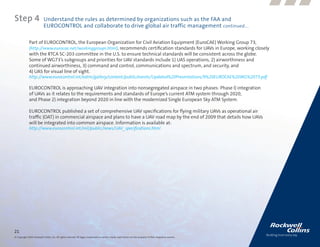 Step 4                      Understand the rules as determined by organizations such as the FAA and
                            EUROCONTROL and collaborate to drive global air traffic management continued....

              Part of EUROCONTROL, the European Organization for Civil Aviation Equipment (EuroCAE) Working Group 73,
              (http://www.eurocae.net/workinggroups.html), recommends certification standards for UAVs in Europe, working closely
              with the RTCA SC-203 committee in the U.S. to ensure technical standards will be consistent across the globe.
              Some of WG73’s subgroups and priorities for UAV standards include 1) UAS operations, 2) airworthiness and
              continued airworthiness, 3) command and control, communications and spectrum, and security, and
              4) UAS for visual line of sight.
              http://www.eurocontrol.int/eatm/gallery/content/public/events/Updated%20Presentations/9%20EUROCAE%20WG%2073.pdf

              EUROCONTROL is approaching UAV integration into nonsegregated airspace in two phases: Phase I) integration
              of UAVs as it relates to the requirements and standards of Europe’s current ATM system through 2020,
              and Phase 2) integration beyond 2020 in line with the modernized Single European Sky ATM System.

              EUROCONTROL published a set of comprehensive UAV specifications for flying military UAVs as operational air
              traffic (OAT) in commercial airspace and plans to have a UAV road map by the end of 2009 that details how UAVs
              will be integrated into common airspace. Information is available at:
              http://www.eurocontrol.int/mil/public/news/UAV_specifications.html




21
© Copyright 2009, Rockwell Collins, Inc. All rights reserved. All logos, trademarks or service marks used herein are the property of their respective owners.
 