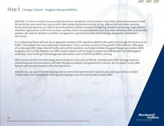 Step 5                      Change Culture - Imagine the possibilities


              Whether it is from a mission success and performance standpoint, or the economic and safety value of unmanned aircraft,
              the world has seen enormous success with UAVs conducting reconnaissance in Iraq, Afghanistan and other countries.
              As the need and desire to use UAVs in law enforcement, disaster recovery, fire fighting, weather monitoring, cargo delivery
              and other applications continue to increase, and the civilian airspace becomes more and more utilized by UAVs and manned
              aviation, the need for NextGen air traffic management, sophisticated levels of technology, and greater automation
              are critical.

              It is unlikely that there will ever be an adequate number of ATC operators added to the system to manage the increase in air
              traffic. The problem has to be solved with automation. This is a similar scenario to the growth of the Internet. After years
              of increasing traffic, today Internet traffic and conflict resolution are fundamentally managed through automation. With
              programs such as FAA’s NextGen air traffic modernization and the Single European Sky ATM Research (SESAR) program
              underway, more funding of technology and automation, such as ADS-B and RNP, is coming.

              With positive results from technology demonstrations in the areas of ADS-B, multilateration, RNP, damage tolerance,
              networking and communications, and with changes to industry and government cultures, we can expect to see UAVs
              flying in commercial airspace in the very near future.

              And one day, we may in fact be stepping onto an unmanned commercial or business jet, pressing a button to select
              a destination, then sitting back, relaxing and enjoying a cup of automatically brewed coffee.




22
© Copyright 2009, Rockwell Collins, Inc. All rights reserved. All logos, trademarks or service marks used herein are the property of their respective owners.
 