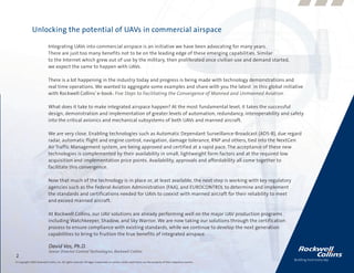 Unlocking the potential of UAVs in commercial airspace

                            Integrating UAVs into commercial airspace is an initiative we have been advocating for many years.
                            There are just too many benefits not to be on the leading edge of these emerging capabilities. Similar
                            to the Internet which grew out of use by the military, then proliferated once civilian use and demand started,
                            we expect the same to happen with UAVs.

                            There is a lot happening in the industry today and progress is being made with technology demonstrations and
                            real time operations. We wanted to aggregate some examples and share with you the latest in this global initiative
                            with Rockwell Collins’ e-book: Five Steps to Facilitating the Convergence of Manned and Unmanned Aviation.

                            What does it take to make integrated airspace happen? At the most fundamental level, it takes the successful
                            design, demonstration and implementation of greater levels of automation, redundancy, interoperability and safety
                            into the critical avionics and mechanical subsystems of both UAVs and manned aircraft.

                            We are very close. Enabling technologies such as Automatic Dependant Surveillance-Broadcast (ADS-B), due regard
                            radar, automatic flight and engine control, navigation, damage tolerance, RNP and others, tied into the NextGen
                            Air Traffic Management system, are being approved and certified at a rapid pace. The acceptance of these new
                            technologies is complemented by their availability in small, lightweight form factors and at the required low
                            acquisition and implementation price points. Availability, approvals and affordability all come together to
                            facilitate this convergence.

                            Now that much of the technology is in place or, at least available, the next step is working with key regulatory
                            agencies such as the Federal Aviation Administration (FAA), and EUROCONTROL to determine and implement
                            the standards and certifications needed for UAVs to coexist with manned aircraft for their reliability to meet
                            and exceed manned aircraft.

                            At Rockwell Collins, our UAV solutions are already performing well on the major UAV production programs
                            including Watchkeeper, Shadow, and Sky Warrior. We are now taking our solutions through the certification
                            process to ensure compliance with existing standards, while we continue to develop the next generation
                            capabilities to bring to fruition the true benefits of integrated airspace.

                             David Vos, Ph.D.
                             Senior Director Control Technologies, Rockwell Collins
2
© Copyright 2009, Rockwell Collins, Inc. All rights reserved. All logos, trademarks or service marks used herein are the property of their respective owners.
 
