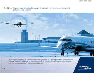 Step 1                      Discover what is needed technically to facilitate the convergence of manned
                            and unmanned aviation




              While today’s UAVs bring an unquestioned list of capabilities to a growing variety of surveillance and
              proactive situations, their array of uses is still limited by the need to safely migrate their operation
              with that of manned military and commercial aircraft.


4
© Copyright 2009, Rockwell Collins, Inc. All rights reserved. All logos, trademarks or service marks used herein are the property of their respective owners.
 