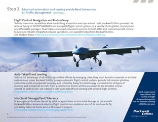 Step 2                      Advanced automation and sensing enable Next Generation
                            Air Traffic Management continued....

              Flight Control, Navigation and Redundancy
              To help maximize capabilities while controlling acquisition and operational costs, Rockwell Collins provides the
              Athena family of INS/GPS/ADAHRS and autopilot/flight control systems in a variety of integrated, miniaturized
              and affordable packages. Dual-triplex-and quad-redundant avionics for both UAVs and manned aircraft, critical
              to safe and reliable integrated airspace operations, are available today from Rockwell Collins.
              See Shadow Video: http://www.rockwellcollins.com/athena/demos/shadow/index.asp




              Auto-Takeoff and Landing
              To take full advantage of all of the capabilities offered by emerging UAVs, they must be able to operate in a totally
              autonomous mode. Rockwell Collins’ proven automatic flight control systems provide full-mission pilotless
              capabilities with unsurpassed accuracy and reliability. Today this technology is available for all types of
              manned and unmanned aircraft, from a commercial airliner all the way down to the smallest civilian
              aircraft or tactical UAV. See video of a UAV auto-takeoff and landing with Athena flight controls.
              http://www.rockwellcollins.com/athena/demos/alenia/                                                                   A U.S. congressional
                                                                                                                                                                         report found that
                                                                                                                                                                          current air traffic
              Structural Damage/Fault Tolerance                                                                                                                      delays and congestion
              In emergency situations caused by pilot incapacitation or structural damage to the aircraft,                                                      cost the national economy
              Rockwell Collins’ advanced adaptive flight controls can enable an aircraft to continue to fly                                                            $41 billion per year.
              and safely return to home base or the nearest airport.
              http://www.rockwellcollins.com/news/page11697.html
7
© Copyright 2009, Rockwell Collins, Inc. All rights reserved. All logos, trademarks or service marks used herein are the property of their respective owners.
 