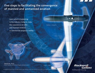 Five steps to facilitating the convergence
   of manned and unmanned aviation


                    Learn what is happening
                    in the industry today to make
                    the coexistence of UAVs
                    and manned aviation
                    in commercial airspace a reality.




   David Vos, Ph.D.
   Senior Director Control Technologies, Rockwell Collins


© Copyright 2009, Rockwell Collins, Inc. All rights reserved. All logos, trademarks or service marks used herein are the property of their respective owners.
 