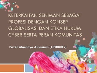 KETERKAITAN SENIMAN SEBAGAI
PROFESI DENGAN KONSEP
GLOBALISASI DAN ETIKA HUKUM
CYBER SERTA PERAN KOMUNITAS

Prizka Maulidya Airianiain (18208019)
 