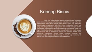 Konsep Bisnis
Rene kopi adalah konsep warung/kedai kopi yang didasarkan
pada minuman kopi yang berkualitas yang terbuat dari biji kopi pilihan dari
dalam negeri. Rene Kopi memiliki menu khusus yaitu kopi aren yang
dibuat tanpa menggunakan gula. Rene Kopi menawarkan minum kopi
yang enak dengan tempat yang nyaman dan memiliki berbagai fasilitas
utama yang meningkatkan kenyaman pelanggan. Manajemen Rene Kopi
ingin menekankan bahwa membuka warung/kedai kopi masih sangat
terbuka luas, hal ini disebabkan minum kopi bersama adalah suatu
kebutuhan masyarakat. Semua orang menyukai minuman dan
suasana hangat dikedai kopi. Sekarang ini minum kopi khususnya di
warung kopi telah menjadi gaya hidup semua kalangan
 