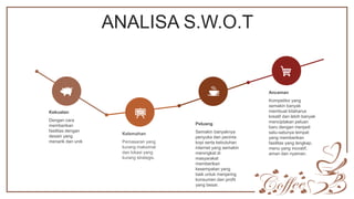 ANALISA S.W.O.T
Kekuatan
Dengan cara
memberikan
fasilitas dengan
desain yang
menarik dan unik
Kelemahan
Pemasaran yang
kurang maksimal
dan lokasi yang
kurang strategis.
Peluang
Semakin banyaknya
penyuka dan pecinta
kopi serta kebutuhan
internet yang semakin
meningkat di
masyarakat
memberikan
kesempatan yang
baik untuk menjaring
konsumen dan profit
yang besar.
Ancaman
Kompetitor yang
semakin banyak
membuat kitaharus
kreatif dan lebih banyak
menciptakan peluan
baru dengan menjadi
satu-satunya tempat
yang memberikan
fasilitas yang lengkap,
menu yang inovatif,
aman dan nyaman.
 