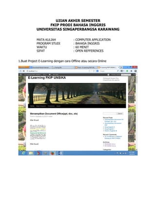 UJIAN AKHIR SEMESTER
FKIP PRODI BAHASA INGGRIS
UNIVERSITAS SINGAPERBANGSA KARAWANG
MATA KULIAH
PROGRAM STUDI
WAKTU
SIFAT

:
:
:
:

COMPUTER APPLICATION
BAHASA INGGRIS
60 MENIT
OPEN REFFERENCES

1.Buat Project E-Learning dengan cara Offline atau secara Online

 