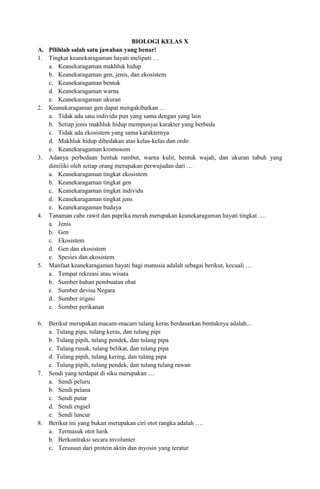 BIOLOGI KELAS X
A. Pilihlah salah satu jawaban yang benar!
1. Tingkat keanekaragaman hayati meliputi …
a. Keanekaragaman makhluk hidup
b. Keanekaragaman gen, jenis, dan ekosistem
c. Keanekaragaman bentuk
d. Keanekaragaman warna
e. Keanekaragaman ukuran
2. Keanekaragaman gen dapat mengakibatkan …
a. Tidak ada satu individu pun yang sama dengan yang lain
b. Setiap jenis makhluk hidup mempunyai karakter yang berbeda
c. Tidak ada ekosistem yang sama karakternya
d. Makhluk hidup dibedakan atas kelas-kelas dan ordo
e. Keanekaragaman kromosom
3. Adanya perbedaan bentuk rambut, warna kulit, bentuk wajah, dan ukuran tubuh yang
dimiliki oleh setiap orang merupakan perwujudan dari …
a. Keanekaragaman tingkat ekosistem
b. Keanekaragaman tingkat gen
c. Keanekaragaman tingkat individu
d. Keanekaragaman tingkat jens
e. Keanekaragaman budaya
4. Tanaman cabe rawit dan paprika merah merupakan keanekaragaman hayati tingkat ….
a. Jenis
b. Gen
c. Ekosistem
d. Gen dan ekosistem
e. Spesies dan ekosistem
5. Manfaat keanekaragaman hayati bagi manusia adalah sebagai berikut, kecuali …
a. Tempat rekreasi atau wisata
b. Sumber bahan pembuatan obat
c. Sumber devisa Negara
d. Sumber irigasi
e. Sumber perikanan
6. Berikut merupakan macam-macam tulang keras berdasarkan bentuknya adalah...
a. Tulang pipa, tulang keras, dan tulang pipi
b. Tulang pipih, tulang pendek, dan tulang pipa
c. Tulang rusuk, tulang belikat, dan tulang pipa
d. Tulang pipih, tulang kering, dan tulang pipa
e. Tulang pipih, tulang pendek, dan tulang tulang rawan
7. Sendi yang terdapat di siku merupakan ....
a. Sendi peluru
b. Sendi pelana
c. Sendi putar
d. Sendi engsel
e. Sendi luncur
8. Berikut ini yang bukan merupakan ciri otot rangka adalah ….
a. Termasuk otot lurik
b. Berkontraksi secara involunter
c. Tersusun dari protein aktin dan myosin yang teratur
 