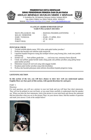 ULANGAN AKHIR SEMESTER GENAP
TAHUN PELAJARAN 2013/2014
MATA PELAJARAN / KK : BAHASA INGGRIS (LISTENING )
KELAS / SEMESTER : XI/4
HARI / TANGGAL : RABU, 23 APRIL 2014
PUKUL : 07.30 – 09.30
PAKET SOAL : 02
PETUNJUK UMUM
1. Tulislah terlebih dahulu nama, NIS, kelas anda pada lembar jawaban !
2. Periksa dan bacalah soal sebelum anda menjawab.
3. Laporkan kepada Pengawas ruang jika terdapat tulisan yang kurang jelas, rusak atau jumlah
soal kurang.
4. Jumlah soal ....... butir pilihan ganda dan ....... soal essay test, semuanya harus dijawab.
5. Untuk soal pilihan ganda berilah tanda silang pada satu pilihan jawaban yang paling benar
pada lembar jawaban.
6. Dahulukan menjawab soal-soal yang anda anggap mudah.
7. Kerjakan pada lembar jawaban yang telah disediakan.
8. Periksa dan bacalah pekerjaan anda sebelum diserahkan kepada pengawas ruang.
LISTENING SECTION
In this section of the test, you will have chance to show how well you understand spoken
English.There are four parts of this section, with special directions for each part.
PART I
Direction:
For each question, you will see a picture in your test book and you will hear four short statements.
They will not be printed in your test book, so you must listen carefully to understand what the speaker
say. When you hear the four statements, look at the picture in your teast book and choose the statement
that best describes what you see in the picture.Then, on your answer sheet, find the number of question
and mark your answer. Look at the sample below!
1
PEMERINTAH KOTA DENPASAR
DINAS PENDIDIKAN PEMUDA DAN OLAH RAGA
SEKOLAH MENENGAH KEJURUAN NEGERI 2 DENPASAR
Jl. Pendidikan No. 28 Sidakarya, Denpasar Selatan, Kodepos 80224
Telp. (0361) 720834, Fax. (0361) 728318, NPSN : 50103117
Website: http://www.smkn2dps.sch.id, email : smkn2_dps.bali@yahoo.com
 