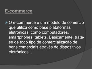 E-commerce
 O e-commerce é um modelo de comércio
que utiliza como base plataformas
eletrônicas, como computadores,
smartphones, tablets. Basicamente, trata-
se de todo tipo de comercialização de
bens comerciais através de dispositivos
eletrônicos. .
 