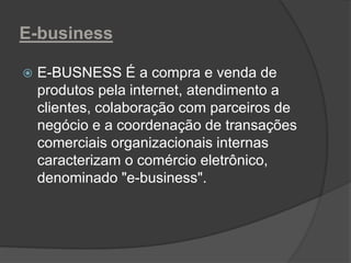 E-business
 E-BUSNESS É a compra e venda de
produtos pela internet, atendimento a
clientes, colaboração com parceiros de
negócio e a coordenação de transações
comerciais organizacionais internas
caracterizam o comércio eletrônico,
denominado "e-business".
 