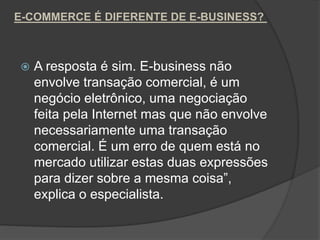 E-COMMERCE É DIFERENTE DE E-BUSINESS?
 A resposta é sim. E-business não
envolve transação comercial, é um
negócio eletrônico, uma negociação
feita pela Internet mas que não envolve
necessariamente uma transação
comercial. É um erro de quem está no
mercado utilizar estas duas expressões
para dizer sobre a mesma coisa”,
explica o especialista.
 