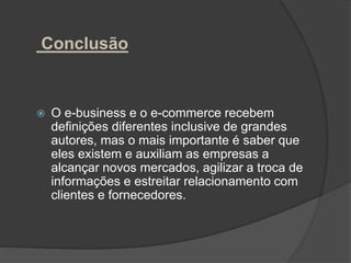 Conclusão
 O e-business e o e-commerce recebem
definições diferentes inclusive de grandes
autores, mas o mais importante é saber que
eles existem e auxiliam as empresas a
alcançar novos mercados, agilizar a troca de
informações e estreitar relacionamento com
clientes e fornecedores.
 