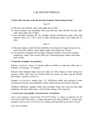 UAS HUKUM PERDATA
1. Batas waktu hak guna usaha dan hak guna bangunan dalam undang-undang :
Pasal 29
(1) Hak guna usaha diberikan untuk waktu paling lama 25 tahun.
(2) Untuk perusahaan yang memerlukan waktu yang lebih lama dapat diberikan hak guna usaha
untuk waktu paling lama 35 tahun.
(3) Atas permintaan pemegang hak dan mengingat keadaan perusahaannya jangka waktu yang
dimaksud dalam ayat 1 dan 2 pasal ini dapat diperpanjang dengan waktu paling lama 25
tahun.
Pasal 35
(1) Hak guna bangunan adalah hak untuk mendirikan dan mempunyai bangunan-bangunan atas
tanah yang bukan miliknya sendiri, dengan jangka waktu paling lama 30 tahun.
(2) Atas permintaan pemegang hak dan dengan mengingat keperluan serta keadaan bangunan-
bangunannya, jangka waktu tersebut dalam ayat 1 dapat diperpanjang dengan waktu paling
lama 20 tahun.
2. Pengertian perjanjian dan perikatan :
Perikatan: Verbintenis. Namun, di Indonesia istilah ini diartikan ke dalam tiga istilah yaitu: 1).
Perikatan; 2). Perutangan; 3). Perjanjian.
Perikatan adalah hubungan hukum antara dua pihak atau lebih, terutama di dalam bidang harta
kekayaan, dimana pihak yang satu (kreditur) berhak atas prestasi dan pihak yang lain (debitur)
berkewajiban memenuhi prestasi itu.
Perjanjian (overeenkomst), menurut Pasal 1313 KUHPerdata adalah suatu perbuatan di mana
seseorang atau beberapa orang mengikatkan dirinya kepada seorang atau beberapa orang lain.
Abdulkadir Muhammad, perjanjian adalah suatu persetujuan dengan dua orang atau lebih saling
mengikatkan diri untuk melaksanakan suatu hal dalam lapangan harta kekayaaan.
3. Syarat-syarat sah perjanjian dan unsur-unsur kesepakatan:
Syarat syarat perjanjian, menurut Pasal 1320 KUH Perdata: 1). Adanya kesepakatan atau izin
(toesteming) kedua belah pihak; 2). Kedua belah pihak harus cakap bertindak; 3). Adanya objek
perjanjian (onderwerp der overeenkomst); 4). Adanya sebab yang halal (geoorloofde oorzaak).
Unsur-unsur perjanjian:
 