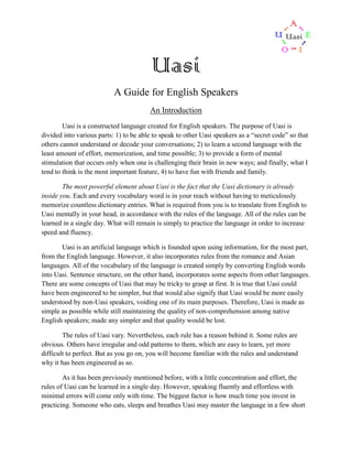 Uasi
A Guide for English Speakers
An Introduction
Uasi is a constructed language created for English speakers. The purpose of Uasi is
divided into various parts: 1) to be able to speak to other Uasi speakers as a “secret code” so that
others cannot understand or decode your conversations; 2) to learn a second language with the
least amount of effort, memorization, and time possible; 3) to provide a form of mental
stimulation that occurs only when one is challenging their brain in new ways; and finally, what I
tend to think is the most important feature, 4) to have fun with friends and family.
The most powerful element about Uasi is the fact that the Uasi dictionary is already
inside you. Each and every vocabulary word is in your reach without having to meticulously
memorize countless dictionary entries. What is required from you is to translate from English to
Uasi mentally in your head, in accordance with the rules of the language. All of the rules can be
learned in a single day. What will remain is simply to practice the language in order to increase
speed and fluency.
Uasi is an artificial language which is founded upon using information, for the most part,
from the English language. However, it also incorporates rules from the romance and Asian
languages. All of the vocabulary of the language is created simply by converting English words
into Uasi. Sentence structure, on the other hand, incorporates some aspects from other languages.
There are some concepts of Uasi that may be tricky to grasp at first. It is true that Uasi could
have been engineered to be simpler, but that would also signify that Uasi would be more easily
understood by non-Uasi speakers, voiding one of its main purposes. Therefore, Uasi is made as
simple as possible while still maintaining the quality of non-comprehension among native
English speakers; made any simpler and that quality would be lost.
The rules of Uasi vary. Nevertheless, each rule has a reason behind it. Some rules are
obvious. Others have irregular and odd patterns to them, which are easy to learn, yet more
difficult to perfect. But as you go on, you will become familiar with the rules and understand
why it has been engineered as so.
As it has been previously mentioned before, with a little concentration and effort, the
rules of Uasi can be learned in a single day. However, speaking fluently and effortless with
minimal errors will come only with time. The biggest factor is how much time you invest in
practicing. Someone who eats, sleeps and breathes Uasi may master the language in a few short

 