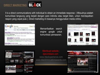 DIRECT MARKETING It is a direct communications with individual to obtain an immediate response  ( Mksudnya adalah komunikasi langsung yang terjadi dengan para individu atau target iklan, untuk mendapatkan respon yang cepat pula ). Direct marketing ini biasanya menggunakan media online. Memanfaatkan search engine google untuk komunikasi pemasaran. Membuat website : djarumblack.com  www.blackxperience.com www.blackinnovationawards.com 