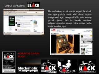 DIRECT MARKETING Memanfaatkan social media seperti facebook dan juga youtube untuk lebih dekat kepada masyarakat agar mengenal lebih jauh tentang produk djarum black ini. Mereka membuat sebuah komuniitas secara online melaui media sosial tersebut juga  KOMUNITAS DJARUM BLACK : 