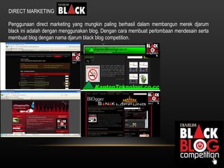 DIRECT MARKETING Penggunaan direct marketing yang mungkin paling berhasil dalam membangun merek djarum black ini adalah dengan menggunakan blog. Dengan cara membuat perlombaan mendesain serta membuat blog dengan nama djarum black blog competition. 