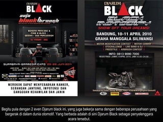 Begitu pula dengan 2 even Djarum black ini, yang juga bekerja sama dengan beberapa perusahaan yang bergerak di dalam dunia otomotif. Yang berbeda adalah di sini Djarum Black sebagai penyelenggara acara tersebut. 