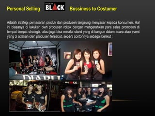 Personal Selling  Bussiness to Costumer Adalah strategi pemasaran produk dari produsen langsung menyasar kepada konsumen. Hal ini biasanya di lakukan oleh produsen rokok dengan mengerahkan para sales promotion di tempat tempat strategis, atau juga bisa melalui stand yang di bangun dalam acara atau event yang di adakan oleh produsen tersebut, seperti contohnya sebagai berikut : 