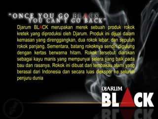 Djarum BL A CK merupakan merek sebuah produk rokok kretek yang diproduksi oleh Djarum. Produk ini dijual dalam kemasan yang direnggangkan, dua rokok lebar, dan sepuluh rokok panjang. Sementara, batang rokoknya sendiri digulung dengan kertas berwarna hitam. Rokok tersebut diartikan sebagai kayu manis yang mempunyai selera yang baik pada bau dan rasanya. Rokok ini dibuat dari tembakau alami yang berasal dari Indonesia dan secara luas diekspor ke seluruh penjuru dunia 