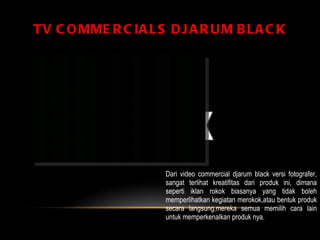 TV COMMERCIALS DJARUM BLACK Dari video commercial djarum black versi fotografer, sangat terlihat kreatifitas dari produk ini, dimana seperti iklan rokok biasanya yang tidak boleh memperlihatkan kegiatan merokok,atau bentuk produk secara langsung,mereka semua memilih cara lain untuk memperkenalkan produk nya.  