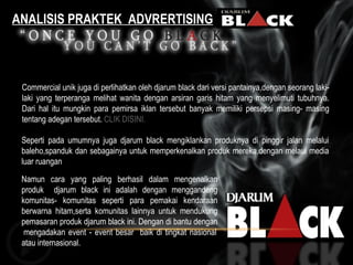 ANALISIS PRAKTEK  ADVRERTISING Commercial unik juga di perlihatkan oleh djarum black dari versi pantainya,dengan seorang laki-laki yang terperanga melihat wanita dengan arsiran garis hitam yang menyelimuti tubuhnya. Dari hal itu mungkin para pemirsa iklan tersebut banyak memiliki persepsi masing- masing tentang adegan tersebut.  CLIK DISINI. Seperti pada umumnya juga djarum black mengiklankan produknya di pinggir jalan melalui baleho,spanduk dan sebagainya untuk memperkenalkan produk mereka,dengan melaui media luar ruangan  Namun cara yang paling berhasil dalam mengenalkan produk  djarum black ini adalah dengan menggandeng komunitas- komunitas seperti para pemakai kendaraan berwarna hitam,serta komunitas lainnya untuk mendukung pemasaran produk djarum black ini. Dengan di bantu dengan  mengadakan event - event besar  baik di tingkat nasional atau internasional. 