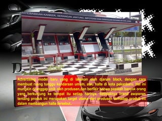 Advertising model baru yang di lakukan oleh djarum black, dengan cara membuat ruang tunggu kendaraan umum, atau halte di kota pekanbaru. Hal ini mungkin di anggap unik oleh produsen,dan berfikir bahwa pastilah banyak orang yang berkunjung ke tempat itu setiap harinya. Setidaknya brand awarenes tentang produk ini merupakan target utama dari produsen terhadap produk ini dalam membangun halte tersebut.. 