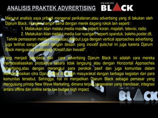 ANALISIS PRAKTEK ADVRERTISING Menurut analisis saya pribadi mengenai perikalanan,atau advertising yang di lakukan oleh Djarum Black, mungkin hampir sama dengan merek dagang rokok lain seperti : 1. Melakukan iklan melalui media massa, seperti koran, majalah, televisi, radio 2. Melakukan iklan melalui media luar ruangan, seperti spanduk, baleho,poster,dll, Tehnik pemasaran melalui media,atau disebut juga dengan vertical approaches advertising juga terlihat sangat kreatif dengan desain yang inovatif pula,hal ini juga karena Djarum Black mengusung positioning “Kreatif,dan Inovatif”. Yang menjadi pembeda dari  cara advertising Djarum Black Ini adalah cara mereka mensosialisasikan produknya secara tidak langsung atau dengan Horizontal Approaches advertising,atau dengan merangkul para perokok pasif dan juga komunitas dalam mempromosikan citra Djarum Blak di tengah masyarakat dengan berbagai kegiatan dari para komunitas tersebut. Sehingga, hal ini menjadikan Djarum Black sebagai pemasar yang mengusung prinsip New Wave Marketing, dimana terjadi pergeseran yang mendasar, integrasi antara offline dan online serta low budget high impact. 