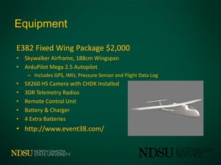 Equipment
E382 Fixed Wing Package $2,000
• Skywalker Airframe, 188cm Wingspan
• ArduPilot Mega 2.5 Autopilot
– Includes GPS, IMU, Pressure Sensor and Flight Data Log
• SX260 HS Camera with CHDK Installed
• 3DR Telemetry Radios
• Remote Control Unit
• Battery & Charger
• 4 Extra Batteries
• http://www.event38.com/
 