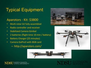 Typical Equipment
Aparotors - Kit: $3800
• Multi-rotor kit fully assembled
• Radio controller and receiver
• Stabilized Camera Gimbal
• 2 batteries (flight time 10 min / battery)
• Battery Charger (25 minutes)
• Camera GoPro3 with 8GB card
– http://aparotors.com/
 