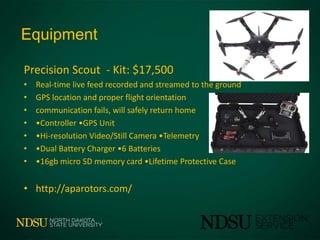 Equipment
Precision Scout - Kit: $17,500
• Real-time live feed recorded and streamed to the ground
• GPS location and proper flight orientation
• communication fails, will safely return home
• •Controller •GPS Unit
• •Hi-resolution Video/Still Camera •Telemetry
• •Dual Battery Charger •6 Batteries
• •16gb micro SD memory card •Lifetime Protective Case
• http://aparotors.com/
 